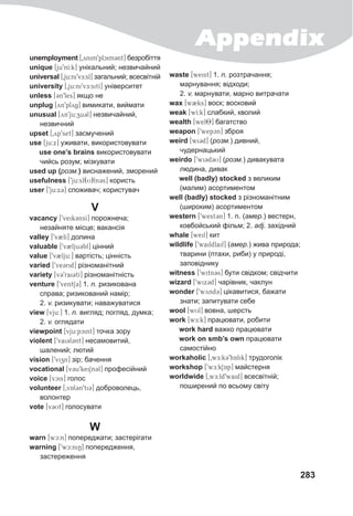 Appendix
283
unemployment [0ynim9plcim3nt] безробіття
unique [ju9nI:k] унікальний; незвичайний
universal [0ju:ni9vE:sl] загальний; всесвітній
university [0ju:ni9vE:sitI] університет
unless [3n9les] якщо не
unplug [yn9plyg] вимикати, виймати
unusual [yn9ju:zu3l] незвичайний,
незвичний
upset [0yp9set] засмучений
use [ju:x] уживати, використовувати
use one’s brains використовувати
чийсь розум; мізкувати
used up (розм.) виснажений, зморений
usefulness [9ju:sf(U)ln3s] користь
user [9ju:x3] споживач; користувач
V
vacancy [9veik3nsI] порожнеча;
незайняте місце; вакансія
valley [9v2lI] долина
valuable [9v2lju3bl] цінний
value [9v2lju:] вартість; цінність
varied [9ve3rid] різноманітний
variety [v39rai3tI] різноманітність
venture [9ventS3] 1. n. ризикована
справа; ризикований намір;
2. v. ризикувати; наважуватися
view [vju:] 1. n. вигляд; погляд, думка;
2. v. оглядати
viewpoint [vju:pcint] точка зору
violent [9vai3l3nt] несамовитий,
шалений; лютий
vision [9vizn] зір; бачення
vocational [v3u9kei1n3l] професійний
voice [vcis] голос
volunteer [0vAl3n9ti3] доброволець,
волонтер
vote [v3Ut] голосувати
W
warn [wc:n] попереджати; застерігати
warning [9wc:niN] попередження,
застереження
waste [weist] 1. n. розтрачання;
марнування; відходи;
2. v. марнувати, марно витрачати
wax [w2ks] воск; восковий
weak [wI:k] слабкий, кволий
wealth [wel8] багатство
weapon [9wepcn] зброя
weird [wi3d] (розм.) дивний,
чудернацький
weirdo [9wiCdCU] (розм.) дивакувата
людина, дивак
well (badly) stocked з великим
(малим) асортиментом
well (badly) stocked з різноманітним
(широким) асортиментом
western [9west3n] 1. n. (амер.) вестерн,
ковбойський фільм; 2. adj. західний
whale [weil] кит
wildlife [9waildlaif] (амер.) жива природа;
тварини (птахи, риби) у природі,
заповіднику
witness [9witn3s] бути свідком; свідчити
wizard [9wix3d] чарівник, чаклун
wonder [9wynd3] цікавитися, бажати
знати; запитувати себе
wool [wUl] вовна, шерсть
work [wE:k] працювати, робити
work hard важко працювати
work on smb’s own працювати
самостійно
workaholic [0wE:kC9hAlik] трудоголік
workshop [9wE:kSAPp] майстерня
worldwide [0wE:ld9waid] всесвітній;
поширений по всьому світу
 