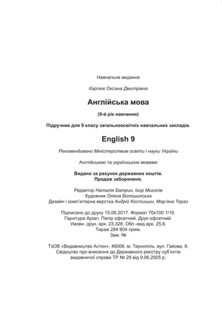 Навчальне видання
Карпюк Оксана Дмитрівна
Англійська мова
(9-й рік навчання)
Підручник для 9 класу загальноосвітніх навчальних закладів.
English 9
Рекомендовано Міністерством освіти і науки України
Англійською та українською мовами
Видано за рахунок державних коштів.
Продаж заборонено.
Редактор Наталія Батрин, Ігор Миколів
Художник Олена Волошинська
Дизайн і комп’ютерна верстка Андрій Костишин, Мар’яна Тераз
Підписано до друку 15.06.2017. Формат 70х100 1/16.
Гарнітура Аріал. Папір офсетний. Друк офсетний.
Умовн. друк. арк. 23,328. Обл.-вид.арк. 25,6.
Тираж 284 604 прим.
Зам. №
ТзОВ «Видавництво Астон», 46006, м. Тернопіль, вул. Гайова, 8.
Свідоцтво про внесення до Державного реєстру суб’єктів
видавничої справи ТР № 28 від 9.06.2005 р.
 