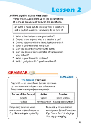 31
Lesson 2
b)	Work	in	pairs.	Guess	what	these	
words	mean.	Look	them	up	in	the	descriptions	
of	teenage	groups	and	answer	the	questions.
1 What school subjects are you fond of?
2 Do you know anyone who is a teacher’s pet?
3 Do you keep up with the latest fashion trends?
4 What is your favourite hang-out?
5 Can you describe your favourite outfit?
6 Can you think of any examples of vandalism in
your school?
7 What is your favourite pastime?
8 Which gadget couldn’t you live without?
GraMMar
an outfit, a hang-out, to keep up with, a teacher’s
pet, a gadget, pastime, vandalism, to be fond of
remember!
The Gerund (Герундій)
Герундій — це неособова форма дієслова,
що має властивості дієслова та іменника.
Розрізняють чотири форми герундія:
Forms of the Gerund Active Passive
Simple writing being written
Perfect having written having been written
Герундій у реченні може
виконувати функції підмета.
E.g. Swimming is my hobby.
Герундій у реченні може
виконувати функції додатка.
E.g. She is fond of singing.
She enjoys singing.
 