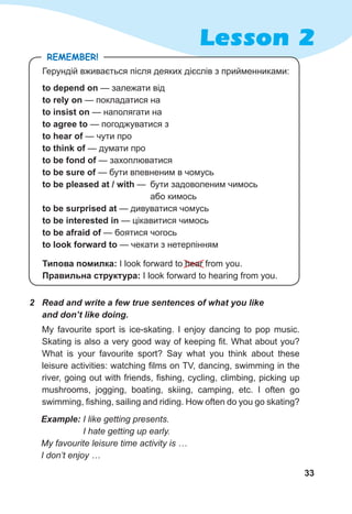33
Lesson 2
Типова помилка: I look forward to hear from you.
Правильна структура: I look forward to hearing from you.
Герундій вживається після деяких дієслів з прийменниками:
to depend on — залежати від
to rely on — покладатися на
to insist on — наполягати на
to agree to — погоджуватися з
to hear of — чути про
to think of — думати про
to be fond of — захоплюватися
to be sure of — бути впевненим в чомусь
to be pleased at / with — 	бути задоволеним чимось
	 або кимось
to be surprised at — дивуватися чомусь
to be interested in — цікавитися чимось
to be afraid of — боятися чогось
to look forward to — чекати з нетерпінням
2	 Read and write a few true sentences of what you like
and don’t like doing.
My favourite sport is ice-skating. I enjoy dancing to pop music.
Skating is also a very good way of keeping fit. What about you?
What is your favourite sport? Say what you think about these
leisure activities: watching films on TV, dancing, swimming in the
river, going out with friends, fishing, cycling, climbing, picking up
mushrooms, jogging, boating, skiing, camping, etc. I often go
swimming, fishing, sailing and riding. How often do you go skating?
Remember!
Example: I like getting presents.
I hate getting up early.
My favourite leisure time activity is …
I don’t enjoy …
 