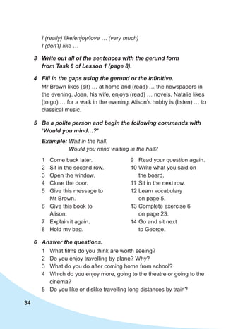 34
6	 Answer the questions.
1	 What films do you think are worth seeing?
2	 Do you enjoy travelling by plane? Why?
3	 What do you do after coming home from school?
4	 Which do you enjoy more, going to the theatre or going to the
cinema?
5	 Do you like or dislike travelling long distances by train?
4	 Fill in the gaps using the gerund or the infinitive.
Mr Brown likes (sit) … at home and (read) … the newspapers in
the evening. Joan, his wife, enjoys (read) … novels. Natalie likes
(to go) … for a walk in the evening. Alison’s hobby is (listen) … to
classical music.
5	 Be a polite person and begin the following commands with
‘Would you mind…?’
Example: Wait in the hall.
Would you mind waiting in the hall?
3	 Write out all of the sentences with the gerund form
from Task 6 of Lesson 1 (page 8).
1	 Come back later.
2	 Sit in the second row.
3	 Open the window.
4	 Close the door.
5	 Give this message to
Mr Brown.
6	 Give this book to
Alison.
7	 Explain it again.
8	 Hold my bag.
9	 Read your question again.
10	Write what you said on
the board.
11	Sit in the next row.
12	Learn vocabulary
on page 5.
13	Complete exercise 6
on page 23.
14	Go and sit next
to George.
I (really) like/enjoy/love … (very much)
I (don’t) like …
 
