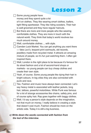 37
Lesson 2
с)	Write	down	the	words	connected	with	fashion	from	
the	text	of	the	interview.
	Some young people have
money and they spend quite a lot
of it on clothes. They like wearing smart clothes, loafers,
tight fitting sportswear. They like riding scooters. Their hair
is well groomed and they have regular haircuts.
	But there are more and more people who like wearing
comfortable clothes. They are more in touch with the
natural world. They think that today’s world revolves too
much around money.
	Well, comfortable clothes ... with style.
	Camden Lock Market. You can get anything you want there
— fake Levi’s, leopard print swimsuits, old records,
jewellery made from recycled metal. It attracts an amazing
mixture of people, so it’s fun just watching them. I often get
inspired there.
	Well, London is the right place to be because it’s famous for
its street fashion and a lot of second-hand shops or
markets - so young people can buy cheap clothes and
create their own style.
	Yeah, of course. Some young people like dying their hair in
bright colours. In big cities they are also connected with
punk and rave.
	Yes. Fashion and music have always been connected. Let’s
say heavy metal is associated with leather jackets, long
hair, tattoos, powerful motorbikes. While Punk was famous
for a lot of strange accessories like chains, safety pins, and
of course spiky hair, Rap goes together with baggy clothes.
	Well, I’d say a person’s style depends on the imagination,
not that much on money. I really believe in creating a style
that doesn’t cost much. Fashion should be more on the
artistic side. Today it is still a big business.
 