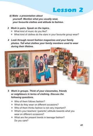 41
Lesson 2
d)	Make		a	presentation	about	
yourself.	Mention	what	you	usually	wear,	
your	favourite	clothes	and	attitude	to	fashion.
3	 Work	in	pairs.	Speak	on	the	topics.
zz What kind of music do you like?
zz What kind of clothes do the stars in your favourite group wear?
4	 Look	through	recent	fashion	magazines	and	your	family	
photos.	Tell	what	clothes	your	family	members	used	to	wear	
during	their	lifetime.
zz Who of them follows fashion?
zz What do they wear on different occasions?
zz Who of them thinks fashion is not very important?
zz What’s your teachers’ (parents’) attitude towards what you
wear on different occasions?
zz What are the present trends in teenage fashion?
Do you care?
5	 Work	in	groups.	Think	of	your	classmates,	friends	
or	neighbours	in	terms	of	clothing.	Discuss	the	
following	questions.
 