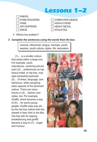 45
Lessons 1-2
zz What’s her problem?
	PREPS
	PUNK ROCKERS
	FANS
	HIP HOPPERS
	EMOS
	COMPUTER GEEKS
	HIGH-FLYERS
	HEAVY METAL
	ATHLETES
3	 Complete	the	sentences	using	the	words	from	the	box.
musical, influenced, tongue, hairstyle, youth,
express, youth culture, styles, life, decoration
(1)… is a smaller culture
that exists within a large one.
For example, youth
subcultures, centering around
such (2)… preferences as rap,
heavy-metal, or hip-hop, may
spot somewhat particular
(3)… of dress, language, and
behaviour, while accepting
other aspects of the dominant
culture. There are many
trends in (4)… fashion and
styles, too. For example,
Graffiti, which became a way
of (5)… for some young
people. Graffiti style was (6)…
by the hip-hop culture that has
started in New York in the 60s.
Hip-hop with its rapping,
breakdancing and graffiti
became a way to (7)... anger
and humour.
 