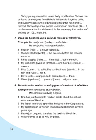 46
Today young people like to use body modification. Tattoos can
be found on everyone from Robbie Williams to Angelina Jolie,
and even Princess Anne of England’s daughter has her (8)...
pierced. These days most people use body art simply as (9)... . It
has become a fashion statement, in the same way that an item of
clothing or (10)... might be.
4	 Open the brackets using gerunds instead of infinitives.
5	 Transform the sentences using gerunds instead of infinitives.
Example: He postponed (make) … a decision.
He postponed making a decision.
Example: We continue to study English.
We continue studying English.
1	 I began (read) … a novel yesterday.
2	 We had started (write) … the exercise before the teacher
came in.
3	 It has stopped (rain) … . I hate (go) … out in the rain.
4	 My uncle has given up (smoke) … and now prefers (eat) …
sweets.
5	 I like (come) … to school by bus but I hate (stand) … in the
rain and (wait) … for it.
6	 I love (eat) … oranges, but I dislike (peel) … them.
7	 We enjoyed (see) … you and (hear) … all your news.
1	 She has just finished to read an article about the natural
resources of Ukraine.
2	 My father intends to spend his holidays in the Carpathians.
3	 My sister began to work in this beautiful Ukrainian city five
years ago.
4	 I have just begun to translate the text into Ukrainian.
5	 We preferred to go to Kyiv by plane.
 