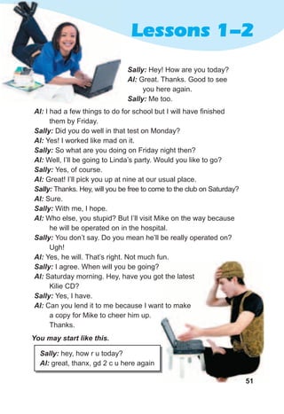 51
Lessons 1-2
Sally:	Hey! How are you today?
Al:	Great. Thanks. Good to see
you here again.
Sally:	Me too.
51
You	may	start	like	this.
Sally:	hey, how r u today?
Al:	great, thanx, gd 2 c u here again
Al:	I had a few things to do for school but I will have finished
them by Friday.
Sally:	Did you do well in that test on Monday?
Al:	Yes! I worked like mad on it.
Sally:	So what are you doing on Friday night then?
Al:	Well, I’ll be going to Linda’s party. Would you like to go?
Sally:	Yes, of course.
Al:	Great! I’ll pick you up at nine at our usual place.
Sally:	Thanks. Hey, will you be free to come to the club on Saturday?
Al:	Sure.
Sally:	With me, I hope.
Al:	Who else, you stupid? But I’ll visit Mike on the way because
he will be operated on in the hospital.
Sally:	You don’t say. Do you mean he’ll be really operated on?
Ugh!
Al:	Yes, he will. That’s right. Not much fun.
Sally:	I agree. When will you be going?
Al:	Saturday morning. Hey, have you got the latest
Kilie CD?
Sally:	Yes, I have.
Al:	Can you lend it to me because I want to make
a copy for Mike to cheer him up.
Thanks.
 