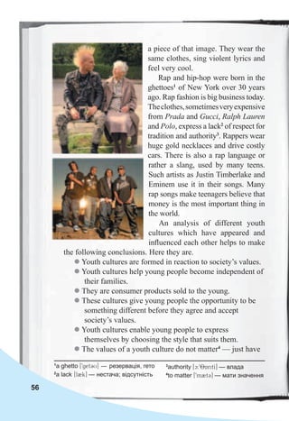 56
a piece of that image. They wear the
same clothes, sing violent lyrics and
feel very cool.
Rap and hip-hop were born in the
ghettoes1
of New York over 30 years
ago. Rap fashion is big business today.
Theclothes,sometimesveryexpensive
from Prada and Gucci, Ralph Lauren
and Polo, express a lack2
of respect for
tradition and authority3
. Rappers wear
huge gold necklaces and drive costly
cars. There is also a rap language or
rather a slang, used by many teens.
Such artists as Justin Timberlake and
Eminem use it in their songs. Many
rap songs make teenagers believe that
money is the most important thing in
the world.
An analysis of different youth
cultures which have appeared and
inﬂuenced each other helps to make
the following conclusions. Here they are.
z Youth cultures are formed in reaction to society’s values.
z Youth cultures help young people become independent of
their families.
z They are consumer products sold to the young.
z These cultures give young people the opportunity to be
something different before they agree and accept
society’s values.
z Youth cultures enable young people to express
themselves by choosing the style that suits them.
z The values of a youth culture do not matter4
— just have
1
a ghetto [9get3U] — резервація, гето
2
a lack [l2k] — нестача; відсутність
3
authority [c:98AritI] — влада
4
to matter [9m2t3] — мати значення
 