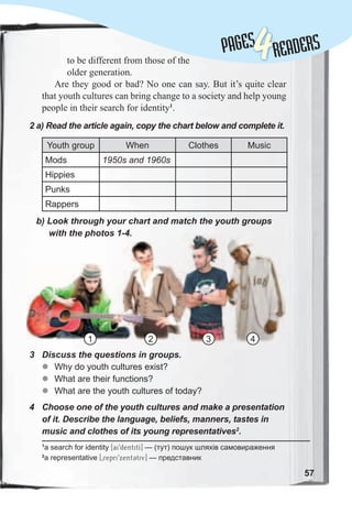 57
PAGESPAGES
4READERS
2	a)	Read	the	article	again,	copy	the	chart	below	and	complete	it.
b)	Look	through	your	chart	and	match	the	youth	groups	
with	the	photos	1-4.
Youth group When Clothes Music
Mods 1950s and 1960s
Hippies
Punks
Rappers
3	 Discuss	the	questions	in	groups.
zz Why do youth cultures exist?
zz What are their functions?
zz What are the youth cultures of today?
4	 Choose	one	of	the	youth	cultures	and	make	a	presentation	
of	it.	Describe	the	language,	beliefs,	manners,	tastes	in	
music	and	clothes	of	its	young	representatives2
.
1 2 43
to be different from those of the
older generation.
Are they good or bad? No one can say. But it’s quite clear
that youth cultures can bring change to a society and help young
people in their search for identity1
.
1
a search for identity [ai9dentitI] — (тут) пошук шляхів самовираження
2
a representative [0repri9xent3tiv] — представник
 