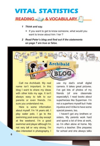 VITAL STATISTICS
1	 Think	and	say.
rEaDING & vocabularyrEaDING & vocabularyrEaDING & vocabulary
zz If you want to get to know someone, what would you
want to know about him / her ?
2	 Read	Peter’s	blog	and	fi	nd	out	if	the	statements	
on	page	7	are	true	or	false.
Call me Archibald. My real
name isn’t important. In this
blog I want to share my ideas
with other kids my age. It isn’t
always easy to talk to our
parents or even friends. I’m
sure you understand me.
Here is some information
about myself. I’m 14 years old. I
play water polo. I go to the
swimming pool every day except
at the weekend. I’m a good
swimmer and player although I’m
not very tall or very strong. I’m
also interested in photography. I
use my dad’s small digital
camera. It takes great pictures.
I’ve got lots of photos of my
friends (of one classmate
especially!). I read books about
superheroes like Superman. I’m
not a superhero myself but I hate
injustice and I’d like to have some
special powers, too.
I haven’t got any brothers or
sisters. My parents work hard
and spend a lot of time at work,
so I’m often alone at home. My
mum’s a teacher. She prepares
for school and she always talks
6
 