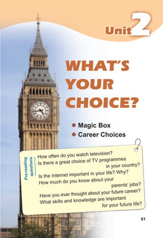 222UnitUnit
61
WHAT’S
YOUR
CHOICE?
z Magic Box
z Career Choices
How often do you watch television?
Is there a great choice of TV programmes
in your country?
Is the Internet important in your life? Why?
How much do you know about your
parents’ jobs?
Have you ever thought about your future career?
What skills and knowledge are important
for your future life?
Pre-reading
questions
 