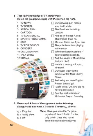 66
1 TV NEWS
2 TV SERIAL
3 ACTION FILM
4 CARTOON
5 TV COMMERCIAL
6 SPORTS PROGRAMME
7 QUIZ
8 TV FOR SCHOOL
9 CONCERT
10 DOCUMENTARY
11 TALK SHOW
12 DRAMA
	Our chewing gum makes
your teeth white.
	The President is visiting
London.
	And it’s in the net. A goal.
That makes it two-nil.
	Me, me! Catch me if you can!
	The polar bear likes playing
in the snow.
	Who discovered Australia?
You’ve got ten seconds.
	And the singer is Miss Gloria
Jackson, live!
	Here is a laser gun for you,
Mr Bond.
	Our guest today is the
famous writer: Miss Cherry
Stone.
	And today we have English.
Ready, steady, go!
	I want to die. Oh, why did he
have to leave me?
	See the next episode of
Mobamba Bay on Saturday.
5	 Test	your	knowledge	of	TV	stereotypes.	
Match	the	programme	type	with	the	text	on	the	right.
6	 Have	a	quick	look	at	the	argument	in	the	following	
dialogue	and	say	what	it	is	about.	Choose	a),	b)	or	c).
a) a TV guide
b) a reality show
c) a film
Hana:	Have you seen the TV guide
anywhere? I can’t find it. I’m the
only one in class who hasn’t
seen the new reality show yet.
anywhere? I can’t find it. I’m the
 