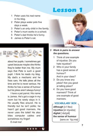 7
Lesson 1
although [ɔːlˈðəʊ]
injustice [ɪnˈdʒʌstɪs]
digital [ˈdɪdʒɪtl]
the sense of humour
[sens əv ˈhju:mə]
Vocabulary box
3	 Work	in	pairs	to	answer	
the	questions.	
1 Think of one example
of injustice. Do you
hate injustice?
2 Who in your family
has a good sense of
humour?
And in your class?
3 Do you know any
jokes? Are you good
at telling jokes?
4 Do you have good
manners? Think of
one example of good
manners.
about her pupils. I sometimes get
upset because maybe she thinks
they’re better than me. My mum
says that Pete is such a good
pupil. I think he reads my blog.
My dad’s a mechanic and he
fixes cars. He tells jokes all the
time and he is never serious. He
thinks he has a sense of humour
but his jokes aren’t always funny!
I have a pet parrot. His name
is James. He’s got a cage in my
room but he rarely stays in it.
He usually flies around. He is
friendly but he isn’t polite; he
hasn’t got good manners. He
never uses the toilet! He also
bites computer cables and
sometimes my finger!
E-mail me!
1 Peter uses his real name
in his blog.
2 Peter plays water polo five
days a week.
3 Peter’s an only child in the family.
4 Peter’s mum works in a school.
5 Peter’s dad thinks he’s funny.
6 James is Peter’s cat.
 