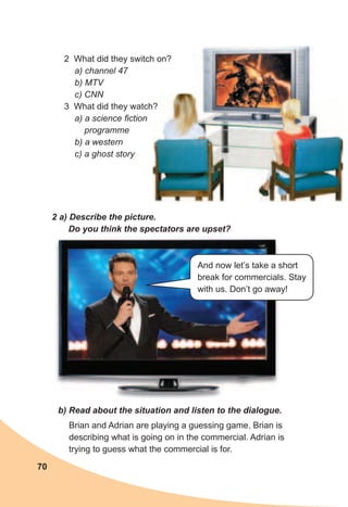 70
2 What did they switch on?
a) channel 47
b) MTV
c) CNN
3 What did they watch?
a) a science fiction
programme
b) a western
c) a ghost story
2	a)	Describe	the	picture.	
Do	you	think	the	spectators	are	upset?
b)	Read	about	the	situation	and	listen	to	the	dialogue.
Brian and Adrian are playing a guessing game. Brian is
describing what is going on in the commercial. Adrian is
trying to guess what the commercial is for.
3 What did they watch?
And now let’s take a short
break for commercials. Stay
with us. Don’t go away!
 