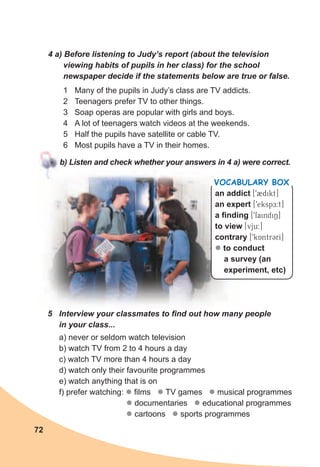 72
4	a)	Before	listening	to	Judy’s	report	(about	the	television	
viewing	habits	of	pupils	in	her	class)	for	the	school	
newspaper	decide	if	the	statements	below	are	true	or	false.
1 Many of the pupils in Judy’s class are TV addicts.
2 Teenagers prefer TV to other things.
3 Soap operas are popular with girls and boys.
4 A lot of teenagers watch videos at the weekends.
5 Half the pupils have satellite or cable TV.
6 Most pupils have a TV in their homes.
b)	Listen	and	check	whether	your	answers	in	4	a)	were	correct.
an addict [92dikt]
an expert [9ekspE:t]
a finding [9faindiN]
to view [vju:]
contrary [9kAntr3rI]
z to conduct
a survey (an
experiment, etc)
Vocabulary box
5	 Interview	your	classmates	to	fi	nd	out	how	many	people	
in	your	class...
a) never or seldom watch television
b) watch TV from 2 to 4 hours a day
c) watch TV more than 4 hours a day
d) watch only their favourite programmes
e) watch anything that is on
f) prefer watching: z films z TV games z musical programmes
z documentaries z educational programmes
z cartoons z sports programmes
 