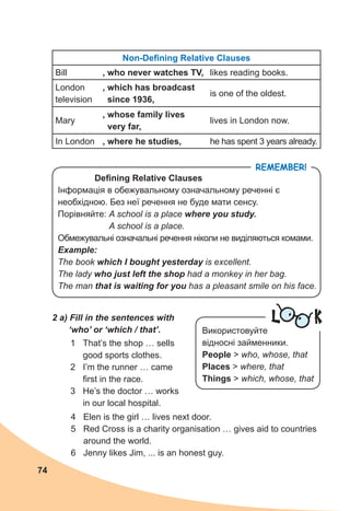 74
Remember!
Non-Defining Relative Clauses
Bill , who never watches TV, likes reading books.
London
television
, which has broadcast
since 1936,
is one of the oldest.
Mary
, whose family lives
very far,
lives in London now.
In London , where he studies, he has spent 3 years already.
Defining Relative Clauses
Інформація в обежувальному означальному реченні є
необхідною. Без неї речення не буде мати сенсу.
Порівняйте: A school is a place where you study.
A school is a place.
Обмежувальні означальні речення ніколи не виділяються комами.
Example:
The book which I bought yesterday is excellent.
The lady who just left the shop had a monkey in her bag.
The man that is waiting for you has a pleasant smile on his face.
L K
Використовуйте
відносні займенники.
People > who, whose, that
Places > where, that
Things > which, whose, that
2 a) Fill in the sentences with
‘who’ or ‘which / that’.
1	 That’s the shop … sells
good sports clothes.
2	 I’m the runner … came
first in the race.
3	 He’s the doctor … works
in our local hospital.
4	 Elen is the girl … lives next door.
5	 Red Cross is a charity organisation … gives aid to countries
around the world.
6	 Jenny likes Jim, ... is an honest guy.
 