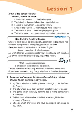 75
Lesson 1
Remember!
Non-Defining Relative Clauses
Описові означальні речення дають додаткову інформацію про
іменник. Такі речення завжди виділяються комами.
Example: London, which is the capital of England,
has a population of 10 mln people.
My uncle George, who is in hospital now, likes to play with matches.
My office, where I work every day, is painted yellow.
b) Fill in the sentences with 	
‘whose’, ‘where’ or ‘when’.
1	 I like to visit places … nobody else goes.
2	 The island … I go on holiday is a beautiful place.
3	 I spoke to the woman … daughter I know.
4	 Linda is the student … exam results were fantastic.
5	 That was the year … I started playing the guitar.
6	 This is the place ... your parents met each other for the first time.
L K‘That’ ніколи не вживається
з описовим означальним реченням.
Типова помилка: Larry Lorry, that lives in London, loves lilies.
Правильне речення: Larry Lorry, who lives in London, loves lilies.
3	 Copy and add commas to change these defining relative
clauses to non-defining relative ones.
1	 My friend who has a red bicycle wants to sign up for the Tour
de France.
2	 The city where more than a million people live never sleeps.
3	 The gorilla which ran away from the zoo is hiding somewhere
in the forest.
4	 Bettie’s boss whose office is in New York bought Bettie a
bouquet of flowers.
5	 Cheetas which are yellow and have black spots can run up to
120 km/h.
 