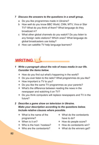 82
7	 Discuss	the	answers	to	the	questions	in	a	small	group.
a Do you like programmes made in Ukraine?
b How well do you know BBC World, CNN, MTV, Viva or Star
TV? What do you think of them? What language do they
broadcast in?
c What other global channels do you watch? Do you listen to
any foreign radio stations? Which ones? What language do
global broadcasters use today?
d How can satellite TV help language learners?
1	 Write	a	paragraph	about	the	role	of	mass	media	in	our	life.	
Consider	the	items	below.
WrITING
zz How do you find out what’s happening in the world?
zz Do you ever listen to the radio? What programmes do you like?
zz How important is TV to you?
zz Do you like the same TV programmes as your parents?
zz What’s the difference between reading the news in the
newspaper and watching it on TV?
zz Do you think computers will replace newspapers and TV in the
future?
2	 Describe	a	game	show	on	television	in	Ukraine.	
Make	your	description	according	to	the	questions	below.	
Include	relative	clauses	where	possible.
zz What is the name of the
programme?
zz When is it on?
zz Who is the host / hostess?
zz Who are the contestants?
zz What do the contestants
have to do?
zz How do people score?
zz How do contestants win?
zz What do the winners get?
 