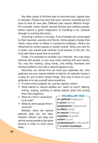 84
We often speak of full-time jobs or part-time jobs, regular jobs
or odd jobs. People may lose their jobs, become unemployed and
have to look for new jobs. Different jobs require different things.
For example, some require special training and meeting people,
others require a good imagination or travelling a lot, physical
strength or working late hours…
Choosing a career is not easy. A lot of people are encouraged
by their teachers, parents and friends. Some people change their
minds many times or follow in someone’s footsteps. Others are
influenced by certain people or certain events. When you look for
a career, you should look carefully at all aspects of the job. You
must also take a good look at yourself.
Firstly, it is important to consider your interests. You may enjoy
working with people, or you may enjoy working with your hands.
You may like reading, using words, and writing. Numbers and
solving problems may hold a special appeal to you.
Secondly, you should find out what your aptitudes are. Your
aptitudes are your natural abilities or talents. An aptitude means it
is easy for you to learn certain things. One way to focus on your
aptitudes is to ask yourself some questions:
zz In what school subjects do I get the highest marks?
zz What talents or natural abilities do I seem to have? (talking,
writing, singing, painting or taking objects apart and putting
them back together)
zz What do I think I could learn
to do well?
zz What do other people think I
could do?
Besides, there are special
aptitude tests you can take.
Careers officers can help and
advise young people to get good
training in order to have some
skills.
an aptitude [92ptitju:d]
a career [k39ri3]
employment [im9plcim3nt]
to affect [39fekt]
to require [ri9kwai3]
available [39veil3bl]
certain [9sE:tn]
(un)employed [(0yn)im9plcid]
l in smb’s footsteps
Vocabulary Box
 