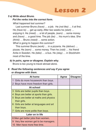 89
Lesson 2
b)	In	pairs,	agree	or	disagree.	Explain	why.	
Bruno is too young to travel abroad alone.
5	a)	Write	about	Bruno.	
Put	the	verbs	into	the	correct	form.
What happened last summer?
Last summer Bruno (have) … a job. He (not like) … it at first.
He (have to) … get up early. After two weeks he (start) …
enjoying it. He (meet) … a lot of people, (earn) … some money
and (have) … a good time. The job (be) … his mum’s idea. She
(think) … Bruno (need) … some action.
What is going to happen this summer?
This summer Bruno (work) … in a pizzeria. He (deliver) …
pizzas. He (earn) … some money. Then he (visit) … his friend
Anita in Sweden. He (take) … a bus. He (stay) … in Stockholm
most of the time.
6	 Read	the	following	sentences	and	say	if	you	agree	
or	disagree	with	them.
At home Agree Disagree
1 Girls do more housework than boys.
2 Boys have more freedom than girls.
At school
3 Girls are better pupils than boys.
4 Boys are better at sports than girls.
5 Boys are better at maths and physics
than girls.
6 Girls are better at languages and art
than boys.
7 Girls are more polite than boys.
Later on in life
8 Men get better jobs than women.
9 Very few women get to be managers.
10 Men have more free time.
 