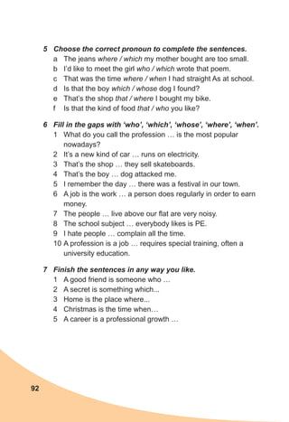 92
5	 Choose the correct pronoun to complete the sentences.
a	 The jeans where / which my mother bought are too small.
b	 I’d like to meet the girl who / which wrote that poem.
c	 That was the time where / when I had straight As at school.
d	 Is that the boy which / whose dog I found?
e	 That’s the shop that / where I bought my bike.
f	 Is that the kind of food that / who you like?
6	 Fill in the gaps with ‘who’, ‘which’, ‘whose’, ‘where’, ‘when’.
1	 What do you call the profession … is the most popular
nowadays?
2	 It’s a new kind of car … runs on electricity.
3	 That’s the shop … they sell skateboards.
4	 That’s the boy … dog attacked me.
5	 I remember the day … there was a festival in our town.
6	 A job is the work … a person does regularly in order to earn
money.
7	 The people … live above our flat are very noisy.
8	 The school subject … everybody likes is PE.
9	 I hate people … complain all the time.
10	A profession is a job … requires special training, often a
university education.
7	 Finish the sentences in any way you like.
1	 A good friend is someone who …
2	 A secret is something which...
3	 Home is the place where...
4	 Christmas is the time when…
5	 A career is a professional growth …
 