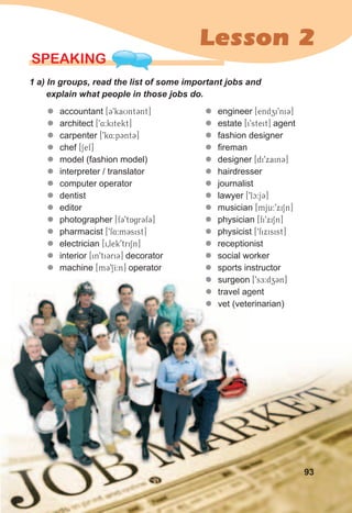 Lesson 2
SPEaKING
1	a)	In	groups,	read	the	list	of	some	important	jobs	and	
explain	what	people	in	those	jobs	do.	
zz accountant [39kaUnt3nt]
zz architect [94:kitekt]
zz carpenter [9k4:p3nt3]
zz chef [Sef]
zz model (fashion model)
zz interpreter / translator
zz computer operator
zz dentist
zz editor
zz photographer [f39tAgr3f3]
zz pharmacist [9f4:m3sist]
zz electrician [i0lek9triSn]
zz interior [in9ti3ri3] decorator
zz machine [m39SI:n] operator
zz engineer [endzi9ni3]
zz estate [i9steit] agent
zz fashion designer
zz fireman
zz designer [di9xain3]
zz hairdresser
zz journalist
zz lawyer [9lc:j3]
zz musician [mju:9xiSn]
zz physician [fi9xiSn]
zz physicist [9fixisist]
zz receptionist
zz social worker
zz sports instructor
zz surgeon [9sE:dz3n]
zz travel agent
zz vet (veterinarian)
93
z surgeon
travel agent
vet (veterinarian)
z surgeon
z travel agent
z vet (veterinarian)
 