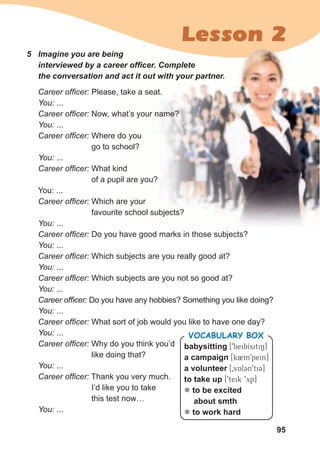 95
Lesson 2
Career officer: Please, take a seat.
You: ...
Career officer: Now, what’s your name?
You: ...
Career officer: Where do you
go to school?
You: ...
Career officer: What kind
of a pupil are you?
You: ...
Career officer: Which are your
favourite school subjects?
You: ...
Career officer: Do you have good marks in those subjects?
You: ...
Career officer: Which subjects are you really good at?
You: ...
Career officer: Which subjects are you not so good at?
You: ...
Career officer: Do you have any hobbies? Something you like doing?
You: ...
Career officer: What sort of job would you like to have one day?
You: ...
Career officer: Why do you think you’d
like doing that?
You: ...
Career officer: Thank you very much.
I’d like you to take
this test now…
You: ...
5	 Imagine	you	are	being	
interviewed	by	a	career	offi	cer.	Complete	
the	conversation	and	act	it	out	with	your	partner.
babysitting [9beibIsitiN]
a campaign [k2m9pein]
a volunteer [0vAl3n9ti3]
to take up [9teik 9yp]
z to be excited
about smth
z to work hard
Vocabulary box
 