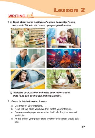 97
Lesson 2
2	 Do	an	individual	research	work.
a List three of your interests.
b Next, list two skills you have that match your interests.
c Do a research paper on a career that calls for your interest
and skills.
d At the end of your paper state whether this career would suit
you.
WrITING
1	a)	Think	about	some	qualities	of	a	good	babysitter	/	shop	
assistant	/	DJ,	etc.	and	make	up	a	job	questionnaire.
b)	Interview	your	partner	and	write	your	report	about	
if	he	/	she	can	do	this	job	and	explain	why.
 