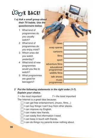 98
L K BACK!
1	a)	Ask	a	small	group	about	
their	TV	habits.	Use	the	
questionnaire	below.
1 What kind of
programmes do
you usually
watch?
2 What kind of
programmes do
you enjoy most?
3 Which ones did
you watch
yesterday?
4 What kind of new
programmes
would you like to
watch?
5 What programmes
are good for
teenagers?
2	 Put	the	following	statements	in	the	right	order	(1-7).	
Explain	your	choice.
1 = the most important 7 = the least important
The Internet is a great idea because:
	I can get free entertainment, (music, films...)
	I can buy things I can’t buy from other places.
	I can improve my English.
	I can make new friends.
	I can easily find information I need.
	I can keep in touch with friends.
	I can do things my parents know nothing about.
news
soap operas
cartoons
films
sport
adventure films
educational
programmes
wildlife films
talk shows
music
programmes
 