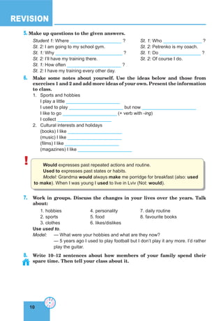 10
REVISION
10
5. Make up questions to the given answers.
Student 1: Where ____________________ ? St. 1: Who _______________ ?
St. 2: I am going to my school gym. St. 2: Petrenko is my coach.
St. 1: Why __________________________ ? St. 1: Do ________________ ?
St. 2: I’ll have my training there. St. 2: Of course I do.
St. 1: How often _____________________ ?
St. 2: I have my training every other day.
6. Make some notes about yourself. Use the ideas below and those from
exercises 1 and 2 and add more ideas of your own. Present the information
to class.
1. Sports and hobbies
I play a little _____________________
I used to play _____________________ but now _____________________
I like to go _____________________ (+ verb with -ing)
I collect _____________________
2. Cultural interests and holidays
(books) I like _____________________
(music) I like _____________________
(films) I like _____________________
(magazines) I like _____________________
! Would expresses past repeated actions and routine.
Used to expresses past states or habits.
Model: Grandma would always make me porridge for breakfast (also: used
to make). When I was young I used to live in Lviv (Not: would).
7. Work in groups. Discuss the changes in your lives over the years. Talk
about:
1. hobbies 4. personality 7. daily routine
2. sports 5. food 8. favourite books
3. clothes 6. likes/dislikes
Use used to.
Model: — What were your hobbies and what are they now?
— 5 years ago I used to play football but I don’t play it any more. I’d rather
play the guitar.
8. Write 10–12 sentences about how members of your family spend their
spare time. Then tell your class about it.
 