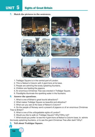 100
UNIT 5
7. Match the pictures to the sentences.
1. Trafalgar Square is in the central part of London.
2. This is Nelson’s Column with 4 giant lions at its base.
3. People are admiring the lovely splashing fountains.
4. Children are feeding the pigeons.
5. An enormous Christmas Tree was erected in Trafalgar Square.
6. Floodlights illuminate the sparkling water in the fountains.
8. Answer the questions.
1. What is one of Britain’s great tourist attractions?
2. What makes Trafalgar Square so beautiful and attractive?
3. What can you see at the base of Nelson’s Column?
4. Do the people of Norway send a present of pigeons or of an enormous Christmas
Tree to Britain?
5. What is one of the unforgettable sights of London?
6. Would you like to walk on Trafalgar Square? Why?/Why not?
7. What would you prefer: to see the 4 giant lions at Nelson’s Column base, to admire
the lovely splashing fountains, or to see the giant Christmas Tree after dark? Why?
9. Tell about Trafalgar Square.
Sights of Great Britain
A B
DC
FE
 
