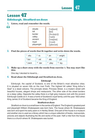 101
Lesson 47
Lesson 47
Edinburgh. Stratford-on-Avon
1. Listen, read and remember the words.
situate
hill
border
valley
ancient
royal
playwright
[ˈsɪtʃueɪt]
[hɪl]
[ˈbɔːdə(r)]
[ˈvælɪ]
[ˈeɪnʃənt]
[ˈrɔɪəl]
[ˈpleɪraɪt]
2. Find the pieces of words that fit together and write down the words.
1
situ 2
ro 3
an 4
wright
5
bor 6
val 7
ate 8
yal
9
cient 10
der 11
play 12
ley
3. Make up a short story with the words from exercise 1. You may start like
this:
One day I decided to travel to...
4. Read about the Edinburgh and Stratford-on-Avon.
Edinburgh
Edinburgh, the capital of Scotland, is one of the Britain’s most attractive cities.
It is situated on seven hills on the river Forth. The highest hill called “King Arthur’s
Seat” is a dead volcano. The principle street, Princess Street, is a modern street with
beautiful houses, elegant shops and restaurants. The other side of the street borders
on a deep valley. Opposite the valley there is a high grey massive rock with the ancient
Edinburgh Castle on it. It was a home of Scotland’s royal family until the year 1603 when
King James VI of Scotland became the King of England.
Stratford-on-Avon
Stratford-on-Avon is a small town in the centre of England. The England’s greatest poet
and playwright William Shakespeare was born here. The house where W. Shakespeare
was born and spent his early years is in Henley Street. One part of the house is a museum
and another one is used as a library which has a unique collection of books, manuscripts,
pictures and objects illustrating the life and works of the poet. Half a mile from the house
there is a church where W. Shakespeare was buried.
 
