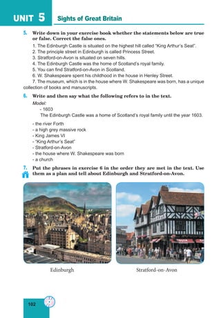 102
UNIT 5
5. Write down in your exercise book whether the statements below are true
or false. Correct the false ones.
1. The Edinburgh Castle is situated on the highest hill called “King Arthur’s Seat”.
2. The principle street in Edinburgh is called Princess Street.
3. Stratford-on-Avon is situated on seven hills.
4. The Edinburgh Castle was the home of Scotland’s royal family.
5. You can find Stratford-on-Avon in Scotland.
6. W. Shakespeare spent his childhood in the house in Henley Street.
7. The museum, which is in the house where W. Shakespeare was born, has a unique
collection of books and manuscripts.
6. Write and then say what the following refers to in the text.
Model:
- 1603
The Edinburgh Castle was a home of Scotland’s royal family until the year 1603.
- the river Forth
- a high grey massive rock
- King James VI
- “King Arthur’s Seat”
- Stratford-on-Avon
- the house where W. Shakespeare was born
- a church
7. Put the phrases in exercise 6 in the order they are met in the text. Use
them as a plan and tell about Edinburgh and Stratford-on-Avon.
Edinburgh Stratford-on-Avon
Sights of Great Britain
 