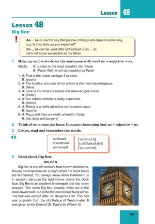 103
Lesson 48
Lesson 48
Big Ben
! As ... as is used to say that people or things are equal in some way.
e.g. Is it as tasty as you expected?
So ... as can be used after not instead of as ... as.
He’s not so/as successful as his father.
1. Make up and write down the sentences with (not) as + adjective + as.
Model: A: London is the most beautiful city I know.
B: (Paris) Well, it isn’t as beautiful as Paris!
1. A: That is the nicest cardigan I’ve seen.
B: (yours)
2. A: The location and size of my school is the most advantageous.
B: (hers)
3. A: Jane is the most conceited and reserved girl I know.
B: (Peter)
4. A: Our school uniform is really expensive.
B: (theirs)
5. A: Riding is a really attractive and dynamic sport.
B: (boxing)
6. A: Pizza and fries are really unhealthy foods.
B: (hot dogs and burgers)
2. Think of two towns you know. Compare them using (not) as + adjective + as.
3. Listen, read and remember the words.
landmark
spectacular
parliament
[ˈlændmɑːk]
[spekˈtækjələ(r)]
[ˈpɑːləmənt]
4. Read about Big Ben.
BIG BEN
Big Ben is one of London’s best-known landmarks.
It looks most spectacular at night when the clock faces
are illuminated. You always know when Parliament is
in session, because the light shines above the clock
face. Big Ben is an excellent timekeeper that has rarely
stopped. The name Big Ben actually refers not to the
clock-tower itself, but to the thirteen ton bell hung within.
The bell was named after Sir Benjamin Hall. This bell
was originally from the old Palace of Westminster. It
was given to the Dean of St. Paul’s by William III.
 