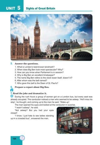 104
UNIT 5
5. Answer the questions.
1. What is London’s best-known landmark?
2. When does Big Ben look most spectacular? Why?
3. How can you know when Parliament is in session?
4. Why is Big Ben an excellent timekeeper?
5. The name Big Ben refers to the clock tower itself, doesn’t it?
6. After whom was the bell named?
7. Who gave this bell to the Dean of St. Paul’s?
6. Prepare a report about Big Ben.
7. Read the joke and dramatize it.
During the rush hours a group of women got on a London bus, but every seat was
already occupied. The conductor noticed a man who seemed to be asleep. “He’ll miss his
stop”, he thought, and coming up to the man he said, “Wake up”.
The man opened his eyes and looked at the conductor in surprise.
“I wasn’t asleep”, he said.
“Not asleep? But you had your eyes
closed”.
“I know. I just hate to see ladies standing
up in a crowded bus”, answered the man.
Sights of Great Britain
	
 