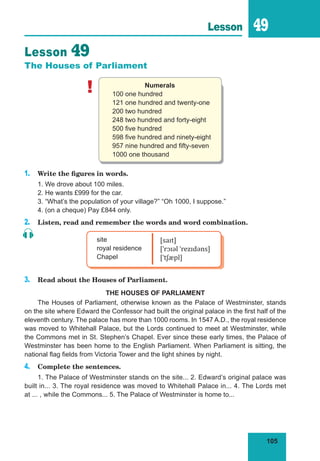 105
Lesson 49
Lesson 49
The Houses of Parliament
! Numerals
100 one hundred
121 one hundred and twenty-one
200 two hundred
248 two hundred and forty-eight
500 five hundred
598 five hundred and ninety-eight
957 nine hundred and fifty-seven
1000 one thousand
1. Write the figures in words.
1. We drove about 100 miles.
2. He wants £999 for the car.
3. “What’s the population of your village?” “Oh 1000, I suppose.”
4. (on a cheque) Pay £844 only.
2. Listen, read and remember the words and word combination.
site
royal residence
Chapel
[saɪt]
[ˈrɔɪəl ˈrezɪdəns]
[ˈtʃæpl]
3. Read about the Houses of Parliament.
THE HOUSES OF PARLIAMENT
The Houses of Parliament, otherwise known as the Palace of Westminster, stands
on the site where Edward the Confessor had built the original palace in the first half of the
eleventh century. The palace has more than 1000 rooms. In 1547 A.D., the royal residence
was moved to Whitehall Palace, but the Lords continued to meet at Westminster, while
the Commons met in St. Stephen’s Chapel. Ever since these early times, the Palace of
Westminster has been home to the English Parliament. When Parliament is sitting, the
national flag fields from Victoria Tower and the light shines by night.
4. Complete the sentences.
1. The Palace of Westminster stands on the site... 2. Edward’s original palace was
built in... 3. The royal residence was moved to Whitehall Palace in... 4. The Lords met
at ... , while the Commons... 5. The Palace of Westminster is home to...
 
