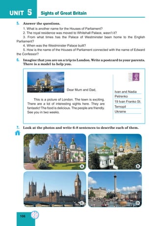 106
UNIT 5
5. Answer the questions.
1. What is another name for the Houses of Parliament?
2. The royal residence was moved to Whitehall Palace, wasn’t it?
3. From what times has the Palace of Westminster been home to the English
Parliament?
4. When was the Westminster Palace built?
5. How is the name of the Houses of Parliament connected with the name of Edward
the Confessor?
6. Imagine that you are on a trip to London. Write a postcard to your parents.
There is a model to help you.
7. Look at the photos and write 6–8 sentences to describe each of them.
Sights of Great Britain
A B
DC
This is a picture of London. The town is exciting.
There are a lot of interesting sights here. They are
fantastic! The food is delicious. The people are friendly.
See you in two weeks.
Dear Mum and Dad,
Petrenko
19 Ivan Franko St.
Ternopil
Ukraine
Ivan and Nadia
 