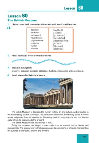 107
Lesson 50
Lesson 50
The British Museum
1. Listen, read and remember the words and word combination.
dedicate
establish
permanent
nevertheless
originate from
preserve
human
artifacts
[ˈdedɪkeɪt]
[ɪˈstæblɪʃ]
[ˈpɜːmənənt]
[ˌnevəðəˈles]
[əˈrɪdʒɪneɪt frəm]
[prɪˈzɜːv]
[ˈhjuːmən]
[ˈɑːtɪfækts]
2. Find, read and write down the words.
permanentpreservededicateestablishneverthelessoriginatefrom
3. Explain in English:
preserve, establish, dedicate, collection, illustrate, manuscript, ancient, modern.
4. Read about the British Museum.
The British Museum is dedicated to human history, art and culture, and is located in
the Bloomsbury district of London. Its permanent collection, numbering some 8 million
works, originates from all continents, illustrating and documenting the story of human
culture from its beginning to the present.
The British Museum was established in 1753.
Today the museum no longer houses collections of natural history, books and
manuscripts. The Museum nevertheless preserves its collections of artifacts, representing
the cultures of the world, ancient and modern.
 