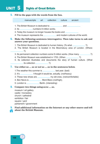 108
UNIT 5
5. Fill in the gaps with the words from the box.
manuscripts art collection culture ancient
1. The British Museum is dedicated to and .
2. Its numbers 8 million works.
3. Today the museum no longer houses the books and .
4. The museum represents the and modern cultures of the world.
6. Make the following sentences interrogative. Then take turns to ask and
answer your questions.
1. The British Museum is dedicated to human history. (To what ?)
2. The British Museum is located in the Bloomsbury area of London. (Where
?)
3. Its permanent collection numbers some 8 million works. (How many ?)
4. The British Museum was established in 1753. (When ?)
5. Its collection illustrates and documents the story of human culture. (What
its collection ?)
7. Use either as … as or not as … as in the sentences below.
1.The weather this summer is last year. (bad)
2. It’s I thought it would be, actually. (not/heavy)
3. These new shoes are my old ones. (not/comfortable)
4. Ben Nevis is Mont Blanc (not/high).
5. London is Berlin. (interesting)
8. Compare two things using as/so … as.
museum / art gallery
castle / monastery
church / cathedral
exhibition / fair
square / yard
parliament / government
9. Find additional information on the Internet or any other source and tell
about the British Museum.
Sights of Great Britain
 