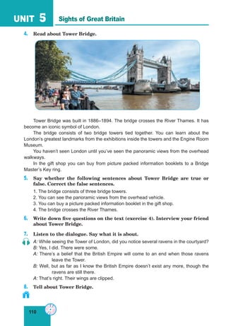 110
UNIT 5
4. Read about Tower Bridge.
Tower Bridge was built in 1886–1894. The bridge crosses the River Thames. It has
become an iconic symbol of London.
The bridge consists of two bridge towers tied together. You can learn about the
London’s greatest landmarks from the exhibitions inside the towers and the Engine Room
Museum.
You haven’t seen London until you’ve seen the panoramic views from the overhead
walkways.
In the gift shop you can buy from picture packed information booklets to a Bridge
Master’s Key ring.
5. Say whether the following sentences about Tower Bridge are true or
false. Correct the false sentences.
1. The bridge consists of three bridge towers.
2. You can see the panoramic views from the overhead vehicle.
3. You can buy a picture packed information booklet in the gift shop.
4. The bridge crosses the River Thames.
6. Write down five questions on the text (exercise 4). Interview your friend
about Tower Bridge.
7. Listen to the dialogue. Say what it is about.
A: While seeing the Tower of London, did you notice several ravens in the courtyard?
B: Yes, I did. There were some.
A: There’s a belief that the British Empire will come to an end when those ravens
leave the Tower.
B: Well, but as far as I know the British Empire doesn’t exist any more, though the
ravens are still there.
A: That’s right. Their wings are clipped.
8. Tell about Tower Bridge.
Sights of Great Britain
 