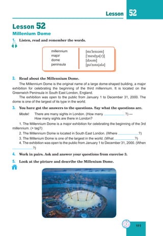 111
Lesson 52
Lesson 52
Millenium Dome
1. Listen, read and remember the words.
millennium
major
dome
peninsula
[mɪˈlenɪəm]
[ˈmeɪdʒə(r)]
[dəʊm]
[pəˈnɪnsjələ]
2. Read about the Millennium Dome.
The Millennium Dome is the original name of a large dome-shaped building, a major
exhibition for celebrating the beginning of the third millennium. It is located on the
Greenwich Peninsula in South East London, England.
The exhibition was open to the public from January 1 to December 31, 2000. The
dome is one of the largest of its type in the world.
3. You have got the answers to the questions. Say what the questions are.
Model: There are many sights in London. (How many ?) —
How many sights are there in London?
1. The Millennium Dome is a major exhibition for celebrating the beginning of the 3rd
millennium. (+ tag?)
2. The Millennium Dome is located in South East London. (Where ?)
3. The Millenium Dome is one of the largest in the world. (What ?)
4. The exhibition was open to the public from January 1 to December 31, 2000. (When
?)
4. Work in pairs. Ask and answer your questions from exercise 3.
5. Look at the picture and describe the Millenium Dome.
 