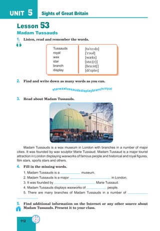 112
UNIT 5
Lesson 53
Madam Tussauds
1. Listen, read and remember the words.
Tussauds
royal
wax
star
branch
display
[təˈsɔːds]
[ˈrɔɪəl]
[wæks]
[stɑː(r)]
[brɑːntʃ]
[dɪˈspleɪ]
2. Find and write down as many words as you can.
starwaxtussaudsdisplaybranchroyal
3. Read about Madam Tussauds.
Madam Tussauds is a wax museum in London with branches in a number of major
cities. It was founded by wax sculptor Marie Tussaud. Madam Tussaud is a major tourist
attraction in London displaying waxworks of famous people and historical and royal figures,
film stars, sports stars and others.
4. Fill in the missing words.
1. Madam Tussauds is a museum.
2. Madam Tussauds is a major in London.
3. It was founded by Marie Tussaud.
4. Madam Tussauds displays waxworks of people.
5. There are many branches of Madam Tussauds in a number of
.
5. Find additional information on the Internet or any other source about
Madam Tussauds. Present it to your class.
Sights of Great Britain
 