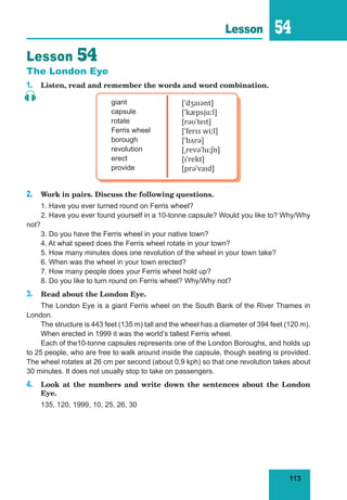 113
Lesson 54
Lesson 54
The London Eye
1. Listen, read and remember the words and word combination.
giant
capsule
rotate
Ferris wheel
borough
revolution
erect
provide
[ˈdʒaɪənt]
[ˈkæpsjuːl]
[rəʊˈteɪt]
[ˈferɪs wiːl]
[ˈbʌrə]
[ˌrevəˈluːʃn]
[ɪˈrekt]
[prəˈvaɪd]
2. Work in pairs. Discuss the following questions.
1. Have you ever turned round on Ferris wheel?
2. Have you ever found yourself in a 10-tonne capsule? Would you like to? Why/Why
not?
3. Do you have the Ferris wheel in your native town?
4. At what speed does the Ferris wheel rotate in your town?
5. How many minutes does one revolution of the wheel in your town take?
6. When was the wheel in your town erected?
7. How many people does your Ferris wheel hold up?
8. Do you like to turn round on Ferris wheel? Why/Why not?
3. Read about the London Eye.
The London Eye is a giant Ferris wheel on the South Bank of the River Thames in
London.
The structure is 443 feet (135 m) tall and the wheel has a diameter of 394 feet (120 m).
When erected in 1999 it was the world’s tallest Ferris wheel.
Each of the10-tonne capsules represents one of the London Boroughs, and holds up
to 25 people, who are free to walk around inside the capsule, though seating is provided.
The wheel rotates at 26 cm per second (about 0,9 kph) so that one revolution takes about
30 minutes. It does not usually stop to take on passengers.
4. Look at the numbers and write down the sentences about the London
Eye.
135, 120, 1999, 10, 25, 26, 30
 