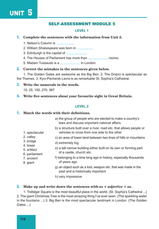 116
UNIT 5
SELF-ASSESSMENT MODULE 5
LEVEL 1
1. Complete the sentences with the information from Unit 5.
1. Nelson’s Column is .
2. William Shakespeare was born in .
3. Edinburgh is the capital of .
4. The Houses of Parliament has more than rooms.
5. Madam Tussauds is a in London.
2. Correct the mistakes in the sentences given below.
1. The Golden Gates are awesome as the Big Ben. 2. The Dnipro is spectacular as
the Thames. 3. Kyiv-Pechersk Lavra is as remarkable St. Sophia’s Cathedral.
3. Write the numerals in the words.
10, 25, 150, 270, 987
4. Write five sentences about your favourite sight in Great Britain.
LEVEL 2
1. Match the words with their definitions.
1. spectacular
2. valley
3. bridge
4. tower
5. artifact
6. parliament
7. ancient
8. giant
a) the group of people who are elected to make a country’s
laws and discuss important national affairs
b) a structure built over a river, road etc. that allows people or
vehicles to cross from one side to the other
c) an area of lower land between two lines of hills or mountains
d) extremely big
e) a tall narrow building either built on its own or forming part
of a castle, church etc.
f) belonging to a time long ago in history, especially thousands
of years ago
g) an object such as a tool, weapon etc. that was made in the
past and is historically important
h) very impressive
2. Make up and write down the sentences with as + adjective + as.
1. Trafalgar Square is the most beautiful place in the world. (St. Sophia’s Cathedral ...)
2. The giant Christmas Tree is the most amazing thing I’ve ever seen. (The sparkling water
in the fountains ...) 3. Big Ben is the most spectacular landmark in London. (The Golden
Gates ...)
 