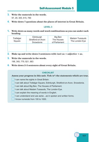 117
Lesson 55
3. Write the numerals in the words.
97, 29, 305, 615, 790
4. Write down 7 questions about the places of interest in Great Britain.
LEVEL 3
1. Write down as many words and word combinations as you can under each
heading.
Trafalgar
Square
Edinburgh
Stratford-on-Avon
Snowdonia
Big Ben
The Houses
of Parliament
Madam Tussauds
The London Eye
2. Make up and write down 3 sentences with (not) as + adjective + as.
3. Write the numerals in the words.
198, 345, 779, 821, 963
4. Write down 2–3 sentences about every sight of Great Britain.
CHECKLIST
Assess your progress in this unit. Tick () the statements which are true.
I can name the sights in Great Britain.
I can talk about Trafalgar Square, Edinburgh, Stratford-on-Avon, Snowdonia.
I can talk about Big Ben, The Houses of Parliament.
I can talk about Madam Tussauds, The London Eye.
I can explain the meaning of words in English.
I can understand and use as/so…as in spoken and written forms.
I know numerals from 100 to 1000.
Self-Assessment Module 5
 