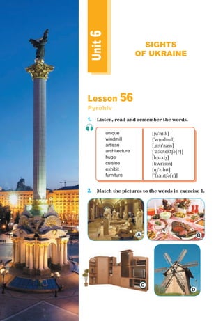 Lesson 56
Pyrohiv
1. Listen, read and remember the words.
unique
windmill
artisan
architecture
huge
cuisine
exhibit
furniture
[juˈniːk]
[ˈwɪndmɪl]
[ˌɑːtɪˈzæn]
[ˈɑːkɪtektʃə(r)]
[hjuːdʒ]
[kwɪˈziːn]
[ɪɡˈzɪbɪt]
[ˈfɜːnɪtʃə(r)]
2. Match the pictures to the words in exercise 1.
Unit6
SIGHTS
OF UKRAINE
A B
C
D
 