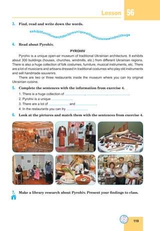 119
Lesson 56
3. Find, read and write down the words.
exhibitfurniturearchitectureuniqueartisancuisinewindmillhuge
4. Read about Pyrohiv.
PYROHIV
Pyrohiv is a unique open-air museum of traditional Ukrainian architecture. It exhibits
about 300 buildings (houses, churches, windmills, etc.) from different Ukrainian regions.
There is also a huge collection of folk costumes, furniture, musical instruments, etc. There
are a lot of musicians and artisans dressed in traditional costumes who play old instruments
and sell handmade souvenirs.
There are two or three restaurants inside the museum where you can try original
Ukrainian cuisine.
5. Complete the sentences with the information from exercise 4.
1. There is a huge collection of , , .
2. Pyrohiv is a unique .
3. There are a lot of and .
4. In the restaurants you can try .
6. Look at the pictures and match them with the sentences from exercise 4.
7. Make a library research about Pyrohiv. Present your findings to class.
 