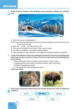 12
REVISION
12
5. Work in pairs. Listen to the dialogue and role-play it. Make up a similar
one.
A: Why don’t we go to Switzerland?
B: It’s a very long way. Besides it’s often very cold and slippery at this time of the year.
It may snow heavily.
A: Well, yes… it may… but I don’t think it will.
B: We may not be able to find a hotel. They may be closed.
A: Oh, that’s no problem. I can book a hotel by phone.
B: Well, perhaps it’s not a bad idea. Let’s watch the weather forecast on television.
6. Look at the photos. Name the endangered animals. Discuss in small groups
what you can do to preserve them. Use the words and word combinations
given below.
(Polar, spectacled, sloth, sun) bears, giant pandas, whales, tigers.
1. Safeguard the environment (not destroy forests, plant more trees).
2. Protect endangered animals.
3. Fine people who kill endangered animals.
Add your ideas.
7. Write some sentences about how you usually spend your time in different
weather.
snowy
gloomysunny Weather
rainy
 