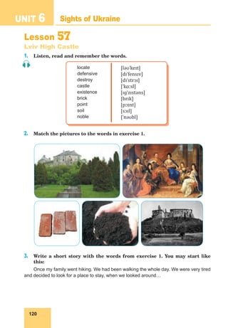 120
UNIT 6 Sights of Ukraine
Lesson 57
Lviv High Castle
1. Listen, read and remember the words.
locate
defensive
destroy
castle
existence
brick
point
soil
noble
[ləʊˈkeɪt]
[dɪˈfensɪv]
[dɪˈstrɔɪ]
[ˈkɑːsl]
[ɪɡˈzɪstəns]
[brɪk]
[pɔɪnt]
[sɔɪl]
[ˈnəʊbl]
2. Match the pictures to the words in exercise 1.
3. Write a short story with the words from exercise 1. You may start like
this:
Once my family went hiking. We had been walking the whole day. We were very tired
and decided to look for a place to stay, when we looked around…
 