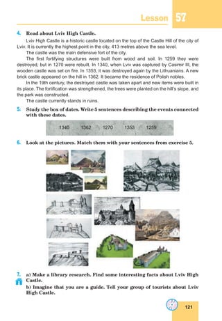 121
Lesson 57
4. Read about Lviv High Castle.
Lviv High Castle is a historic castle located on the top of the Castle Hill of the city of
Lviv. It is currently the highest point in the city, 413 metres above the sea level.
The castle was the main defensive fort of the city.
The first fortifying structures were built from wood and soil. In 1259 they were
destroyed, but in 1270 were rebuilt. In 1340, when Lviv was captured by Casimir III, the
wooden castle was set on fire. In 1353, it was destroyed again by the Lithuanians. A new
brick castle appeared on the hill in 1362. It became the residence of Polish nobles.
In the 19th century, the destroyed castle was taken apart and new items were built in
its place. The fortification was strengthened, the trees were planted on the hill’s slope, and
the park was constructed.
The castle currently stands in ruins.
5. Study the box of dates. Write 5 sentences describing the events connected
with these dates.
1340 1362 1270 1353 1259
6. Look at the pictures. Match them with your sentences from exercise 5.
7. a) Make a library research. Find some interesting facts about Lviv High
Castle.
b) Imagine that you are a guide. Tell your group of tourists about Lviv
High Castle.
 