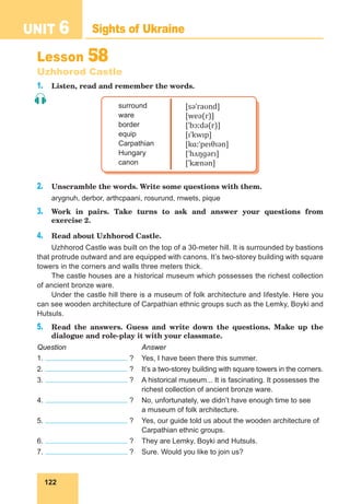 122
UNIT 6 Sights of Ukraine
Lesson 58
Uzhhorod Castle
1. Listen, read and remember the words.
surround
ware
border
equip
Carpathian
Hungary
canon
[səˈraʊnd]
[weə(r)]
[ˈbɔːdə(r)]
[ɪˈkwɪp]
[kɑːˈpeɪθɪən]
[ˈhʌŋɡərɪ]
[ˈkænən]
2. Unscramble the words. Write some questions with them.
arygnuh, derbor, arthcpaani, rosurund, rnwets, pique
3. Work in pairs. Take turns to ask and answer your questions from
exercise 2.
4. Read about Uzhhorod Castle.
Uzhhorod Castle was built on the top of a 30-meter hill. It is surrounded by bastions
that protrude outward and are equipped with canons. It’s two-storey building with square
towers in the corners and walls three meters thick.
The castle houses are a historical museum which possesses the richest collection
of ancient bronze ware.
Under the castle hill there is a museum of folk architecture and lifestyle. Here you
can see wooden architecture of Carpathian ethnic groups such as the Lemky, Boyki and
Hutsuls.
5. Read the answers. Guess and write down the questions. Make up the
dialogue and role-play it with your classmate.
Question Answer
1. ? Yes, I have been there this summer.
2. ? It’s a two-storey building with square towers in the corners.
3. ? A historical museum... It is fascinating. It possesses the
richest collection of ancient bronze ware.
4. ? No, unfortunately, we didn’t have enough time to see
a museum of folk architecture.
5. ? Yes, our guide told us about the wooden architecture of
Carpathian ethnic groups.
6. ? They are Lemky, Boyki and Hutsuls.
7. ? Sure. Would you like to join us?
 